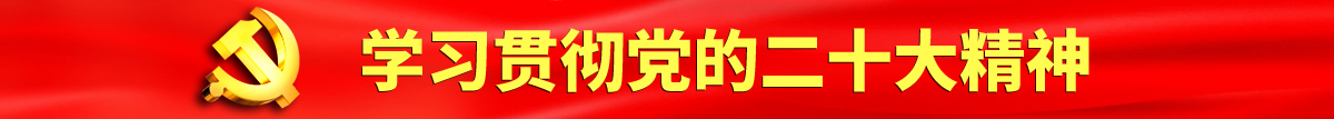 干屄视频在线免费观看认真学习贯彻落实党的二十大会议精神